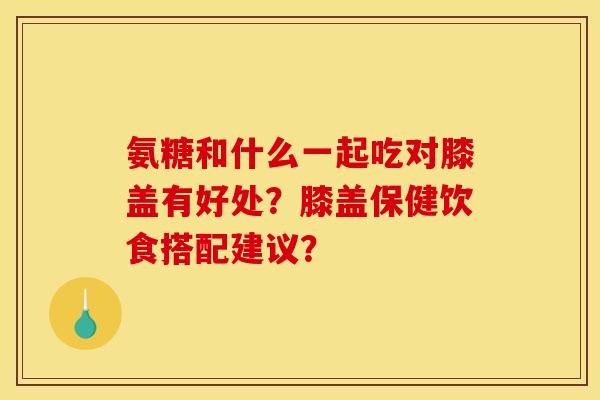 氨糖和什么一起吃对膝盖有好处？膝盖保健饮食搭配建议？