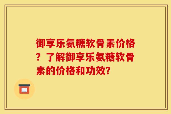 御享乐氨糖软骨素价格？了解御享乐氨糖软骨素的价格和功效？