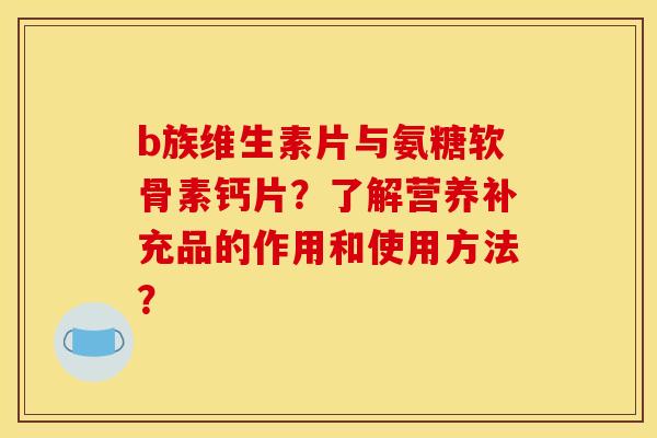 b族维生素片与氨糖软骨素钙片？了解营养补充品的作用和使用方法？
