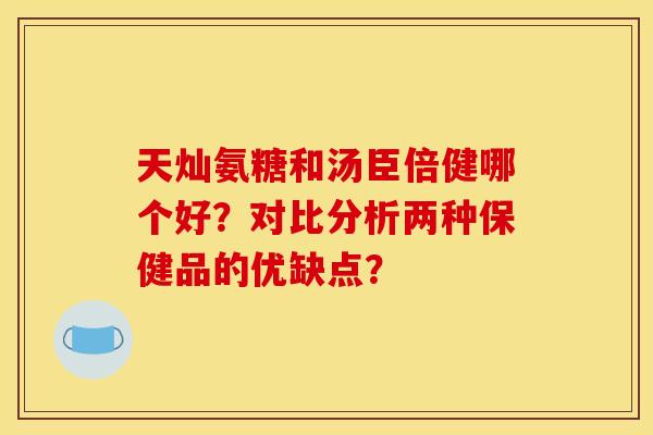 天灿氨糖和汤臣倍健哪个好？对比分析两种保健品的优缺点？