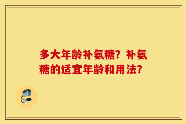 多大年龄补氨糖?补氨糖的适宜年龄和用法? 多大年龄补氨糖?补氨糖的适宜年龄和用法?