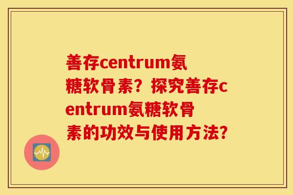 善存centrum氨糖软骨素?探究善存centrum氨糖软骨素的功效与使用方法? 善存centrum氨糖软骨素?探究善存centrum氨糖软骨素的功效与使用方法?