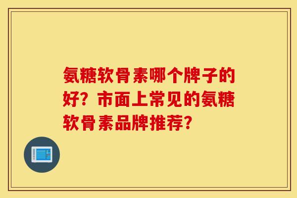 氨糖软骨素哪个牌子的好？市面上常见的氨糖软骨素品牌推荐？