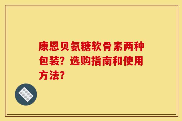 康恩贝氨糖软骨素两种包装?选购指南和使用方法? 康恩贝氨糖软骨素两种包装?选购指南和使用方法?