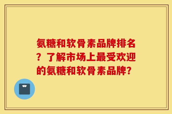 氨糖和软骨素品牌排名？了解市场上最受欢迎的氨糖和软骨素品牌？