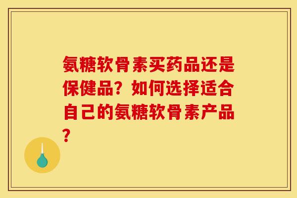 氨糖软骨素买药品还是保健品？如何选择适合自己的氨糖软骨素产品？