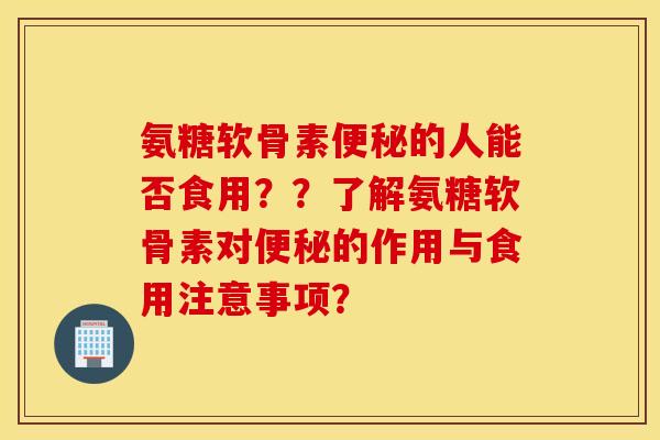 氨糖软骨素便秘的人能否食用??了解氨糖软骨素对便秘的作用与食用注意事项? 氨糖软骨素便秘的人能否食用??了解氨糖软骨素对便秘的作用与食用注意事项?