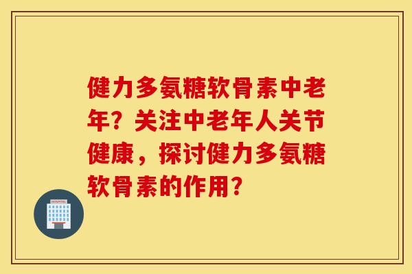 健力多氨糖软骨素中老年？关注中老年人关节健康，探讨健力多氨糖软骨素的作用？