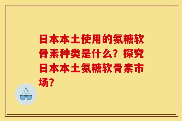 日本本土使用的氨糖软骨素种类是什么？探究日本本土氨糖软骨素市场？