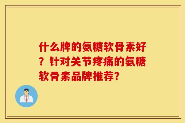 什么牌的氨糖软骨素好?针对关节疼痛的氨糖软骨素品牌推荐? 什么牌的氨糖软骨素好?针对关节疼痛的氨糖软骨素品牌推荐?