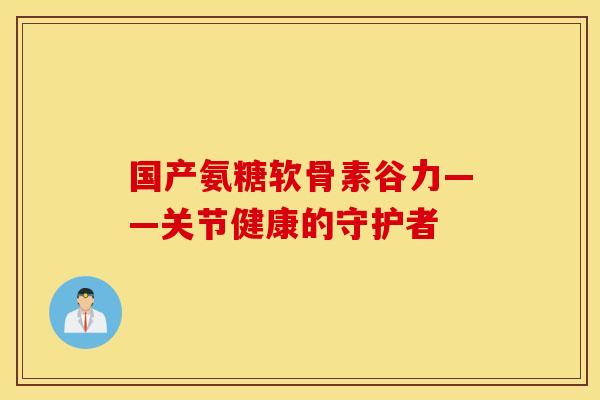 国产氨糖软骨素谷力——关节健康的守护者 国产氨糖软骨素谷力——关节健康的守护者