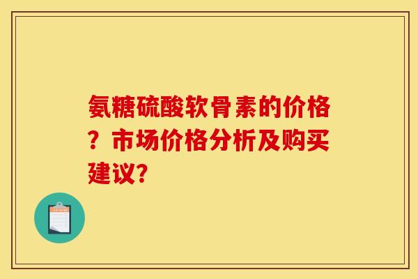 氨糖硫酸软骨素的价格?市场价格分析及购买建议? 氨糖硫酸软骨素的价格?市场价格分析及购买建议?
