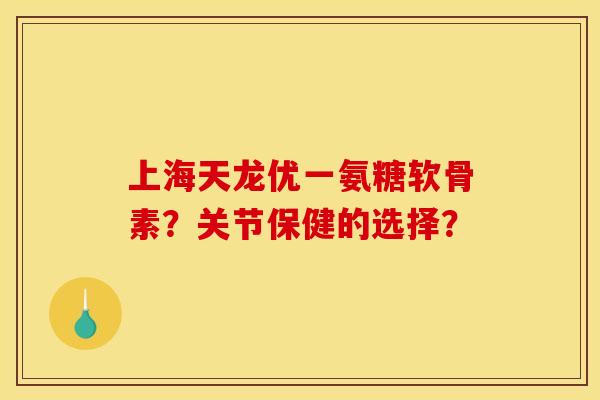 上海天龙优一氨糖软骨素?关节保健的选择? 上海天龙优一氨糖软骨素?关节保健的选择?
