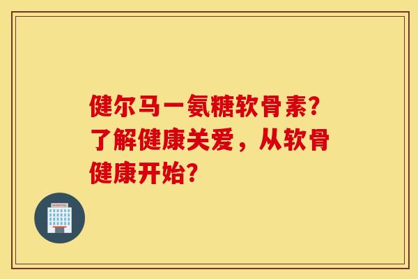 健尔马一氨糖软骨素？了解健康关爱，从软骨健康开始？