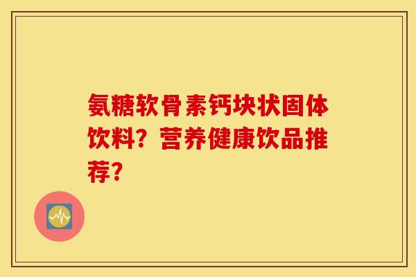 氨糖软骨素钙块状固体饮料？营养健康饮品推荐？