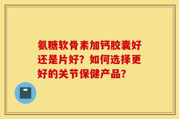 氨糖软骨素加钙胶囊好还是片好？如何选择更好的关节保健产品？