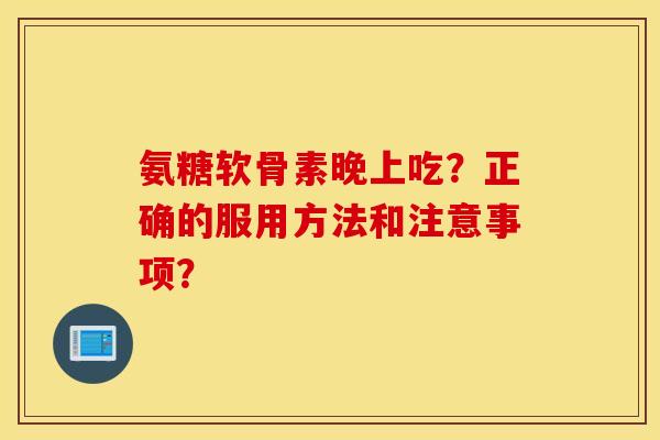 氨糖软骨素晚上吃？正确的服用方法和注意事项？