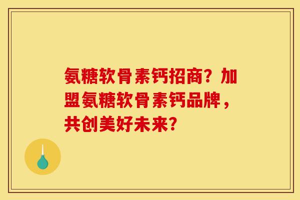 氨糖软骨素钙招商？加盟氨糖软骨素钙品牌，共创美好未来？
