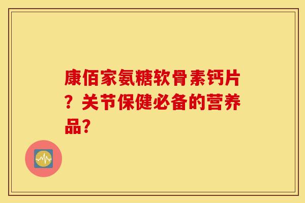 康佰家氨糖软骨素钙片？关节保健必备的营养品？