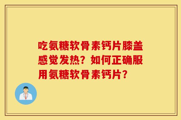 吃氨糖软骨素钙片膝盖感觉发热？如何正确服用氨糖软骨素钙片？