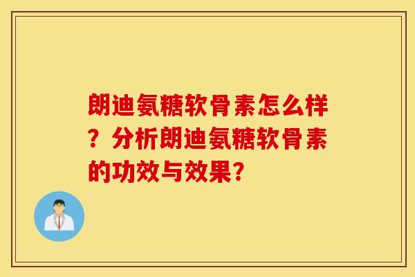 朗迪氨糖软骨素怎么样？分析朗迪氨糖软骨素的功效与效果？