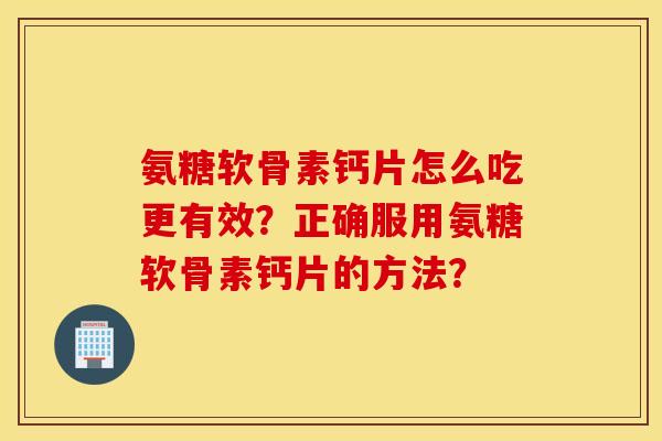 氨糖软骨素钙片怎么吃更有效？正确服用氨糖软骨素钙片的方法？