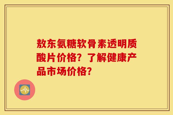 敖东氨糖软骨素透明质酸片价格？了解健康产品市场价格？