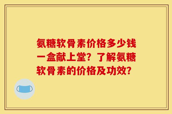 氨糖软骨素价格多少钱一盒献上堂？了解氨糖软骨素的价格及功效？