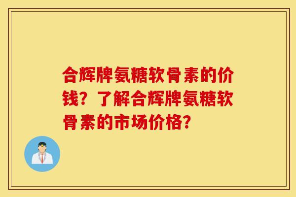 合辉牌氨糖软骨素的价钱？了解合辉牌氨糖软骨素的市场价格？