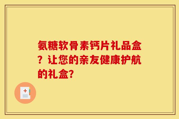 氨糖软骨素钙片礼品盒？让您的亲友健康护航的礼盒？