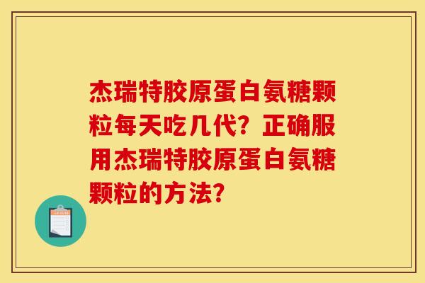 杰瑞特胶原蛋白氨糖颗粒每天吃几代？正确服用杰瑞特胶原蛋白氨糖颗粒的方法？