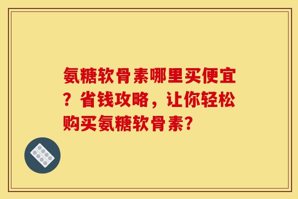 氨糖软骨素哪里买便宜？省钱攻略，让你轻松购买氨糖软骨素？