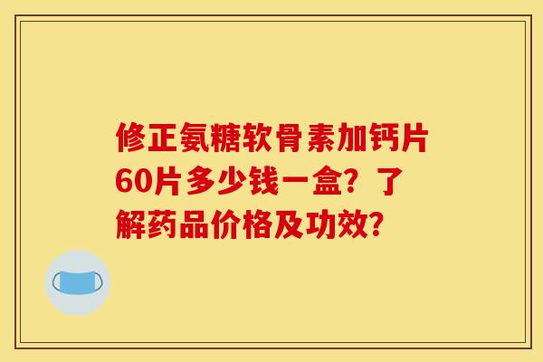 修正氨糖软骨素加钙片60片多少钱一盒？了解药品价格及功效？