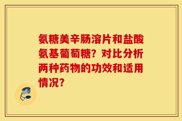 氨糖美辛肠溶片和盐酸氨基葡萄糖？对比分析两种药物的功效和适用情况？