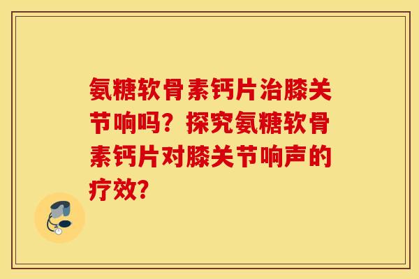 氨糖软骨素钙片治膝关节响吗?探究氨糖软骨素钙片对膝关节响声的疗效? 氨糖软骨素钙片治膝关节响吗?探究氨糖软骨素钙片对膝关节响声的疗效?
