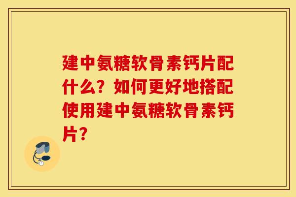建中氨糖软骨素钙片配什么？如何更好地搭配使用建中氨糖软骨素钙片？