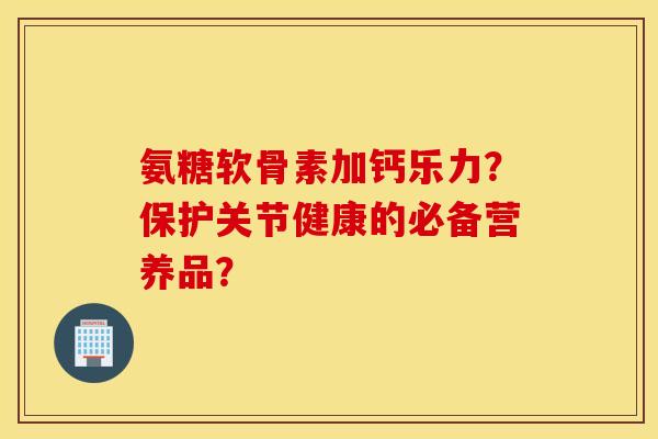 氨糖软骨素加钙乐力?保护关节健康的必备营养品? 氨糖软骨素加钙乐力?保护关节健康的必备营养品?