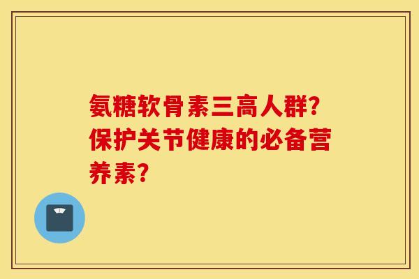 氨糖软骨素三高人群？保护关节健康的必备营养素？