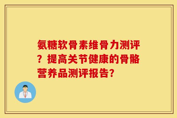氨糖软骨素维骨力测评?提高关节健康的骨骼营养品测评报告? 氨糖软骨素维骨力测评?提高关节健康的骨骼营养品测评报告?