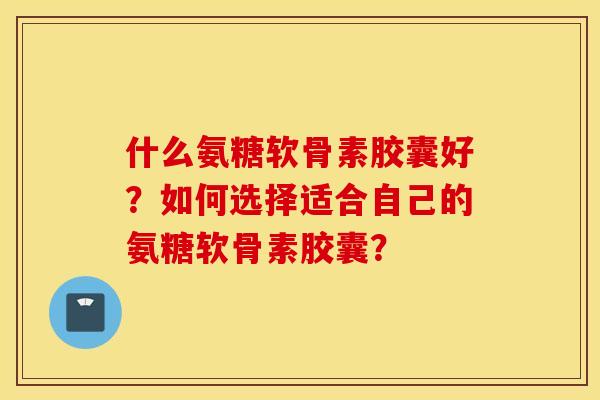 什么氨糖软骨素胶囊好？如何选择适合自己的氨糖软骨素胶囊？