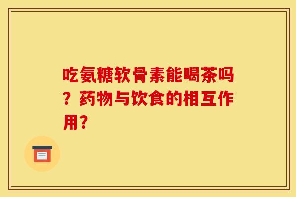 吃氨糖软骨素能喝茶吗？药物与饮食的相互作用？