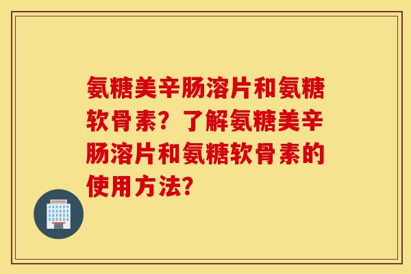 氨糖美辛肠溶片和氨糖软骨素？了解氨糖美辛肠溶片和氨糖软骨素的使用方法？