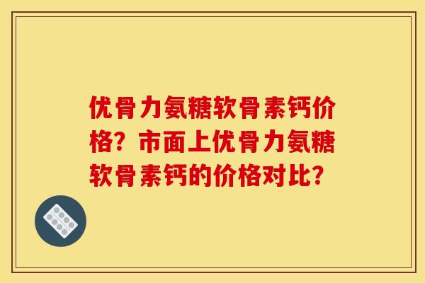 优骨力氨糖软骨素钙价格？市面上优骨力氨糖软骨素钙的价格对比？
