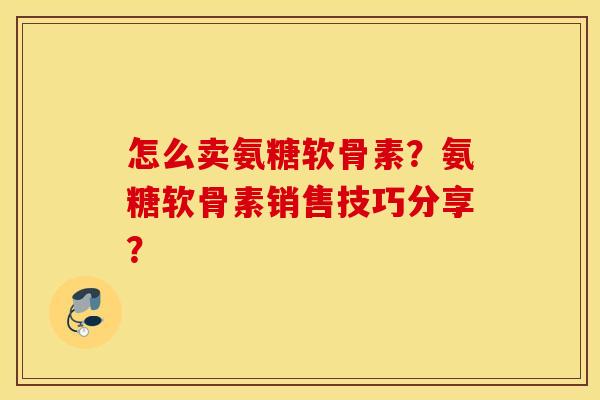 怎么卖氨糖软骨素？氨糖软骨素销售技巧分享？
