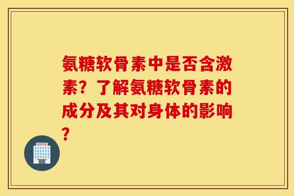 氨糖软骨素中是否含激素？了解氨糖软骨素的成分及其对身体的影响？