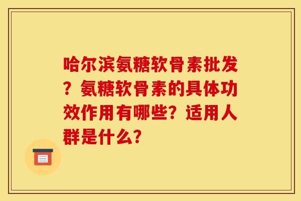 哈尔滨氨糖软骨素批发？氨糖软骨素的具体功效作用有哪些？适用人群是什么？