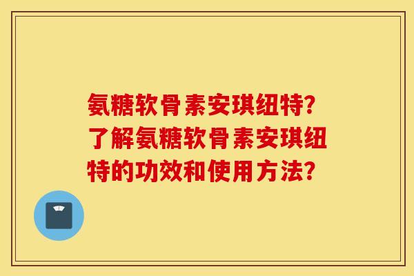 氨糖软骨素安琪纽特?了解氨糖软骨素安琪纽特的功效和使用方法? 氨糖软骨素安琪纽特?了解氨糖软骨素安琪纽特的功效和使用方法?