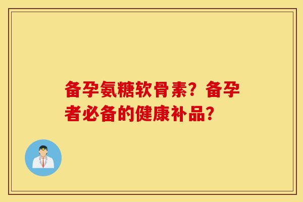备孕氨糖软骨素？备孕者必备的健康补品？