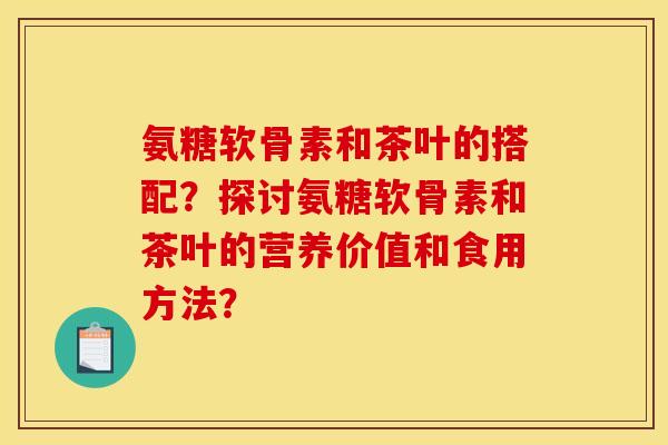 氨糖软骨素和茶叶的搭配？探讨氨糖软骨素和茶叶的营养价值和食用方法？