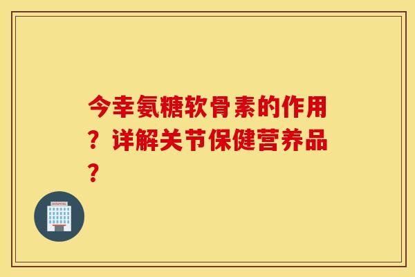 今幸氨糖软骨素的作用？详解关节保健营养品？